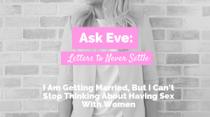 I Am Getting Married, But I Can’t Stop Thinking About Having Sex With Women | Ask Eve